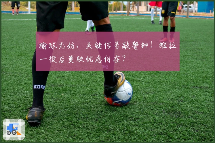 输球无妨，关键信号敲警钟！维拉一役后曼联忧虑何在？