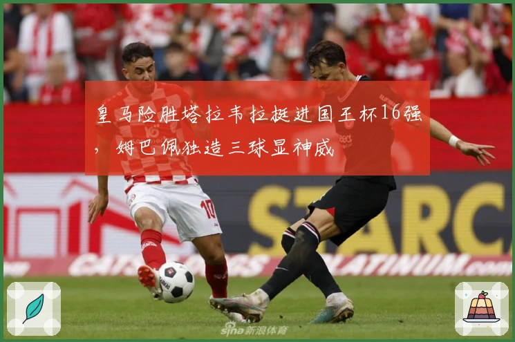 皇马险胜塔拉韦拉挺进国王杯16强，姆巴佩独造三球显神威