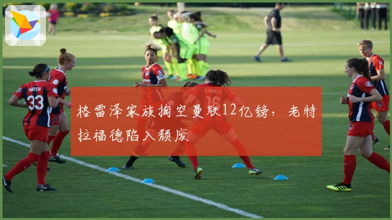 格雷泽家族掏空曼联12亿镑，老特拉福德陷入颓废