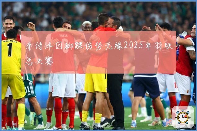 李诗沣因脚踝伤势无缘2025年羽联总决赛