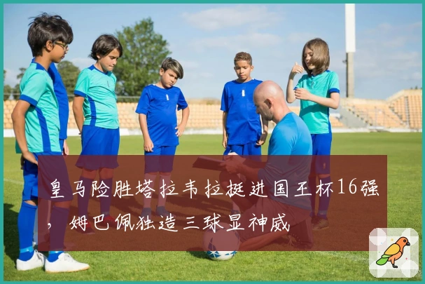 皇马险胜塔拉韦拉挺进国王杯16强，姆巴佩独造三球显神威