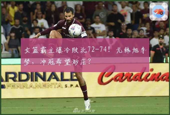 女篮霸主爆冷败北72-74！无韩旭李梦，冲冠希望渺茫？