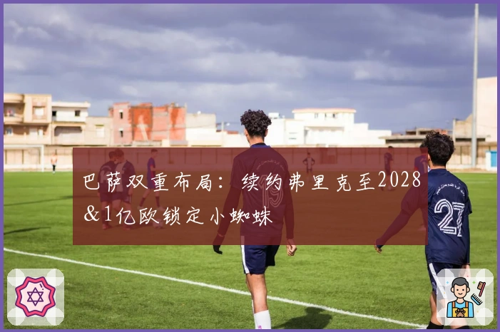 巴萨双重布局：续约弗里克至2028＆1亿欧锁定小蜘蛛