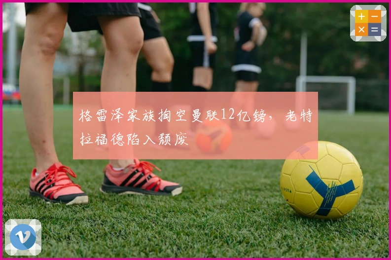 格雷泽家族掏空曼联12亿镑，老特拉福德陷入颓废