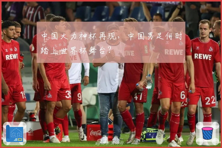 中国大力神杯再现,中国男足何时踏上世界杯舞台?