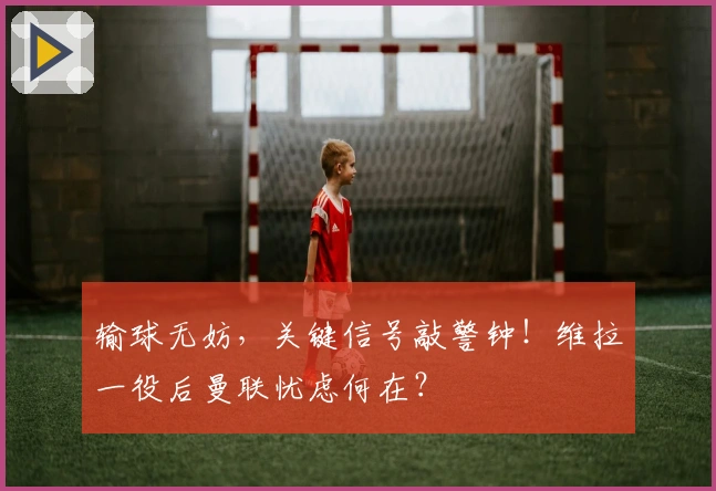 输球无妨，关键信号敲警钟！维拉一役后曼联忧虑何在？